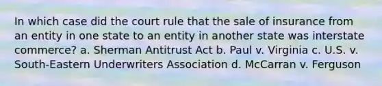 In which case did the court rule that the sale of insurance from an entity in one state to an entity in another state was interstate commerce? a. Sherman Antitrust Act b. Paul v. Virginia c. U.S. v. South-Eastern Underwriters Association d. McCarran v. Ferguson