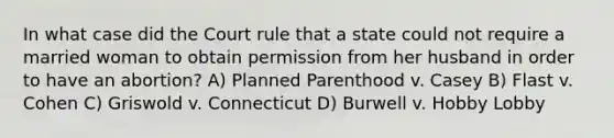 In what case did the Court rule that a state could not require a married woman to obtain permission from her husband in order to have an abortion? A) Planned Parenthood v. Casey B) Flast v. Cohen C) Griswold v. Connecticut D) Burwell v. Hobby Lobby