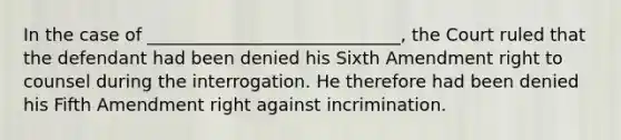 In the case of _____________________________, the Court ruled that the defendant had been denied his Sixth Amendment right to counsel during the interrogation. He therefore had been denied his Fifth Amendment right against incrimination.