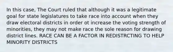 In this case, The Court ruled that although it was a legitimate goal for state legislatures to take race into account when they draw electoral districts in order ot increase the voting strength of minorities, they may not make race the sole reason for drawing district lines. RACE CAN BE A FACTOR IN REDISTRCTING TO HELP MINORITY DISTRICTS