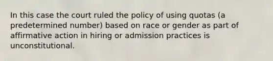 In this case the court ruled the policy of using quotas (a predetermined number) based on race or gender as part of affirmative action in hiring or admission practices is unconstitutional.