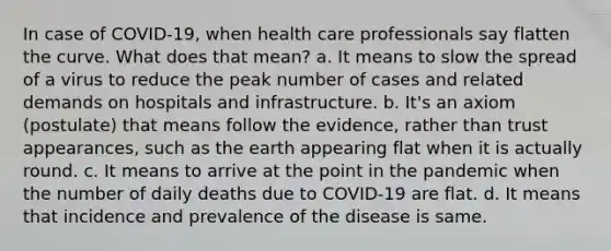 In case of COVID-19, when health care professionals say flatten the curve. What does that mean? a. It means to slow the spread of a virus to reduce the peak number of cases and related demands on hospitals and infrastructure. b. It's an axiom (postulate) that means follow the evidence, rather than trust appearances, such as the earth appearing flat when it is actually round. c. It means to arrive at the point in the pandemic when the number of daily deaths due to COVID-19 are flat. d. It means that incidence and prevalence of the disease is same.