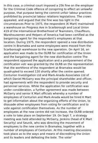 In this case, a criminal court imposed a 25k fine on the employer for the Criminal Code offence of conspiring to effect an unlawful purpose, that purpose being the commit unfair labour practices prohibited by provincial labour relations legislations. The crown appealed, and argued that the fine was too light in the circumstances Prior to 1975, the respondent (K Mart) maintained a warehouse on Progress Ave in Scarborough and Local Union 419 of the International Brotherhood of Teamsters, Chauffeurs, Warehousemen and Helpers of America had been certified as the bargaining agent for the respondent's employees at that location. During 1975, the respondent opened a new distribution centre in Bramalea and some employees were moved from the Scarborough warehouse to the new operation. On April 16, an application was made to the OLRB for certification of the Union and the bargaining agent for the new distribution centre The respondent opposed the application and a postponement of the certification votr was granted by the OLRB on the representation that the workforce of the respondent at Bramalea would be quadrupled to exceed 120 shortly after the centre opened. Centurion Investigation Ltd and Mark-Anada Associates Ltd of which Daniel McGarry was the principal shareholder and officer, had agreements with the respondent to provide security and personnel services. While the application for certification was under consideration, a further agreement was made between McGarry and senior K Mart officials whereby a number of employees of Centurion and Mark-Anada would be hired K Mart to get information about the organizing efforts of the Union, to dissuade other employees from voting for certification and to vote against certification themselves. As the number of employees at the new centre did not increase, the OLRB ordered a vote to take place on September 19. On Sept 7, a strategy meeting was held attended by McGarry, Jenkins (head of K Mart Security) and Seunik, who was directing the movement of employees to the new centre in Bramalea, together with a number of employees of Centurion. At this meeting discussions took place as to the ways and means of discrediting the Union and its leaders and defeating the bote. The voter'