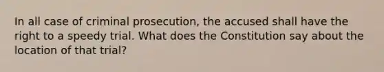 In all case of criminal prosecution, the accused shall have the right to a speedy trial. What does the Constitution say about the location of that trial?