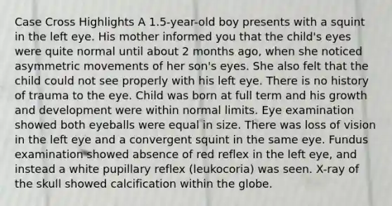 Case Cross Highlights A 1.5-year-old boy presents with a squint in the left eye. His mother informed you that the child's eyes were quite normal until about 2 months ago, when she noticed asymmetric movements of her son's eyes. She also felt that the child could not see properly with his left eye. There is no history of trauma to the eye. Child was born at full term and his growth and development were within normal limits. Eye examination showed both eyeballs were equal in size. There was loss of vision in the left eye and a convergent squint in the same eye. Fundus examination showed absence of red reflex in the left eye, and instead a white pupillary reflex (leukocoria) was seen. X-ray of the skull showed calcification within the globe.