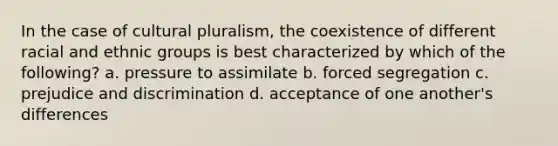 In the case of cultural pluralism, the coexistence of different racial and ethnic groups is best characterized by which of the following? a. pressure to assimilate b. forced segregation c. prejudice and discrimination d. acceptance of one another's differences