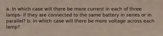 a. In which case will there be more current in each of three lamps- if they are connected to the same battery in series or in parallel? b. In which case will there be more voltage across each lamp?