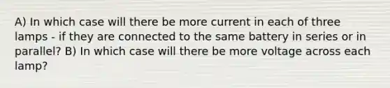 A) In which case will there be more current in each of three lamps - if they are connected to the same battery in series or in parallel? B) In which case will there be more voltage across each lamp?