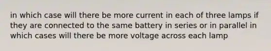 in which case will there be more current in each of three lamps if they are connected to the same battery in series or in parallel in which cases will there be more voltage across each lamp