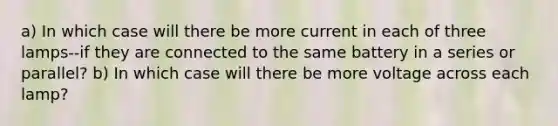 a) In which case will there be more current in each of three lamps--if they are connected to the same battery in a series or parallel? b) In which case will there be more voltage across each lamp?