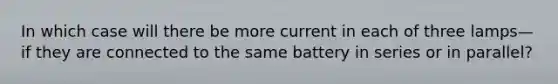 In which case will there be more current in each of three lamps—if they are connected to the same battery in series or in parallel?