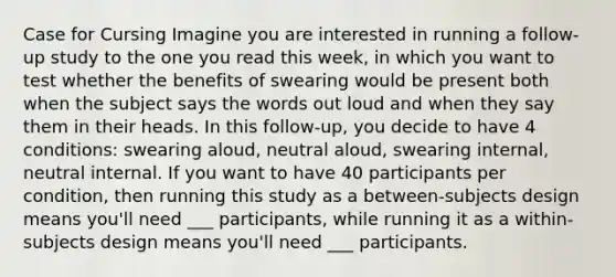 Case for Cursing Imagine you are interested in running a follow-up study to the one you read this week, in which you want to test whether the benefits of swearing would be present both when the subject says the words out loud and when they say them in their heads. In this follow-up, you decide to have 4 conditions: swearing aloud, neutral aloud, swearing internal, neutral internal. If you want to have 40 participants per condition, then running this study as a between-subjects design means you'll need ___ participants, while running it as a within-subjects design means you'll need ___ participants.