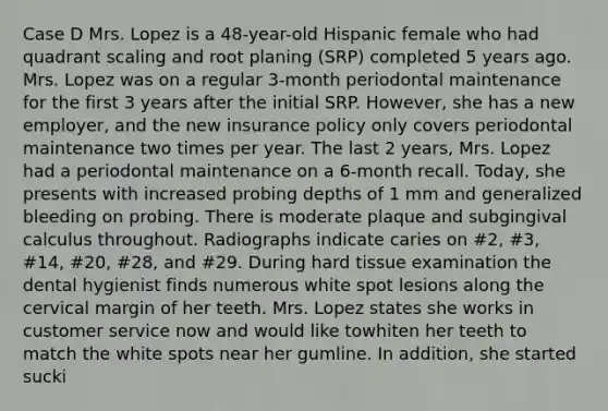 Case D Mrs. Lopez is a 48-year-old Hispanic female who had quadrant scaling and root planing (SRP) completed 5 years ago. Mrs. Lopez was on a regular 3-month periodontal maintenance for the first 3 years after the initial SRP. However, she has a new employer, and the new insurance policy only covers periodontal maintenance two times per year. The last 2 years, Mrs. Lopez had a periodontal maintenance on a 6-month recall. Today, she presents with increased probing depths of 1 mm and generalized bleeding on probing. There is moderate plaque and subgingival calculus throughout. Radiographs indicate caries on #2, #3, #14, #20, #28, and #29. During hard tissue examination the dental hygienist finds numerous white spot lesions along the cervical margin of her teeth. Mrs. Lopez states she works in customer service now and would like towhiten her teeth to match the white spots near her gumline. In addition, she started sucki