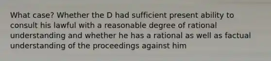 What case? Whether the D had sufficient present ability to consult his lawful with a reasonable degree of rational understanding and whether he has a rational as well as factual understanding of the proceedings against him