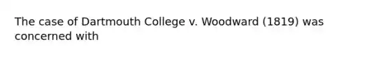 The case of Dartmouth College v. Woodward (1819) was concerned with