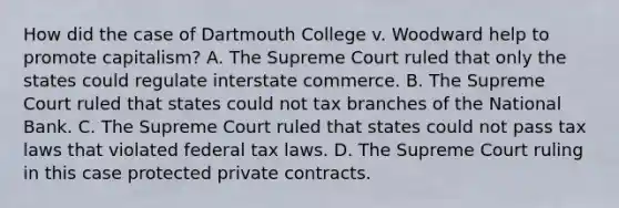 How did the case of Dartmouth College v. Woodward help to promote capitalism? A. The Supreme Court ruled that only the states could regulate interstate commerce. B. The Supreme Court ruled that states could not tax branches of the National Bank. C. The Supreme Court ruled that states could not pass tax laws that violated federal tax laws. D. The Supreme Court ruling in this case protected private contracts.