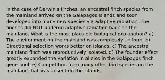 In the case of Darwin's finches, an ancestral finch species from the mainland arrived on the Galápagos Islands and soon developed into many new species via adaptive radiation. The finches did NOT undergo adaptive radiation back on the mainland. What is the most plausible biological explanation? a) The environment on the mainland was completely uniform. b) Directional selection works better on islands. c) The ancestral mainland finch was reproductively isolated. d) The founder effect greatly expanded the variation in alleles in the Galápagos finch gene pool. e) Competition from many other bird species on the mainland that was absent on the islands.