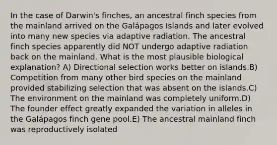 In the case of Darwin's finches, an ancestral finch species from the mainland arrived on the Galápagos Islands and later evolved into many new species via adaptive radiation. The ancestral finch species apparently did NOT undergo adaptive radiation back on the mainland. What is the most plausible biological explanation? A) Directional selection works better on islands.B) Competition from many other bird species on the mainland provided stabilizing selection that was absent on the islands.C) The environment on the mainland was completely uniform.D) The founder effect greatly expanded the variation in alleles in the Galápagos finch gene pool.E) The ancestral mainland finch was reproductively isolated