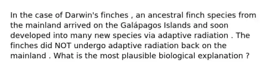 In the case of Darwin's finches , an ancestral finch species from the mainland arrived on the Galápagos Islands and soon developed into many new species via adaptive radiation . The finches did NOT undergo adaptive radiation back on the mainland . What is the most plausible biological explanation ?