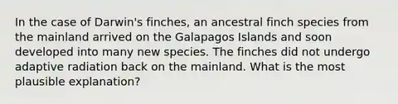 In the case of Darwin's finches, an ancestral finch species from the mainland arrived on the Galapagos Islands and soon developed into many new species. The finches did not undergo adaptive radiation back on the mainland. What is the most plausible explanation?