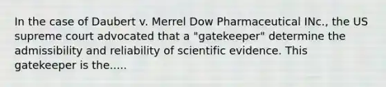 In the case of Daubert v. Merrel Dow Pharmaceutical INc., the US supreme court advocated that a "gatekeeper" determine the admissibility and reliability of scientific evidence. This gatekeeper is the.....