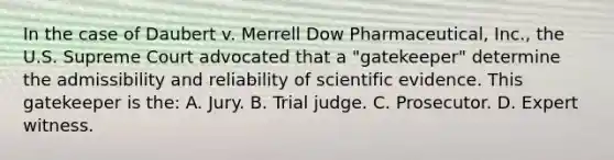 In the case of Daubert v. Merrell Dow​ Pharmaceutical, Inc.​, the U.S. Supreme Court advocated that a​ "gatekeeper" determine the admissibility and reliability of scientific evidence. This gatekeeper is​ the: A. Jury. B. Trial judge. C. Prosecutor. D. Expert witness.