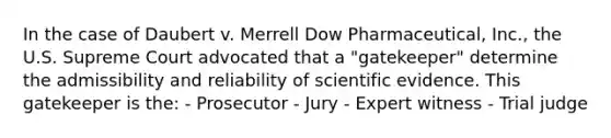 In the case of Daubert v. Merrell Dow​ Pharmaceutical, Inc., the U.S. Supreme Court advocated that a​ "gatekeeper" determine the admissibility and reliability of scientific evidence. This gatekeeper is​ the: - Prosecutor - Jury - Expert witness - Trial judge