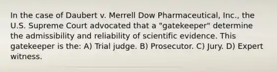 In the case of Daubert v. Merrell Dow Pharmaceutical, Inc., the U.S. Supreme Court advocated that a "gatekeeper" determine the admissibility and reliability of scientific evidence. This gatekeeper is the: A) Trial judge. B) Prosecutor. C) Jury. D) Expert witness.