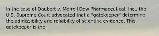 In the case of Daubert v. Merrell Dow Pharmaceutical, Inc., the U.S. Supreme Court advocated that a "gatekeeper" determine the admissibility and reliability of scientific evidence. This gatekeeper is the: