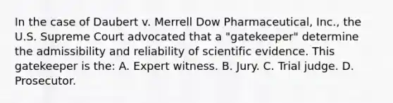 In the case of Daubert v. Merrell Dow​ Pharmaceutical, Inc.​, the U.S. Supreme Court advocated that a​ "gatekeeper" determine the admissibility and reliability of scientific evidence. This gatekeeper is​ the: A. Expert witness. B. Jury. C. Trial judge. D. Prosecutor.