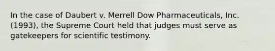 In the case of Daubert v. Merrell Dow Pharmaceuticals, Inc. (1993), the Supreme Court held that judges must serve as gatekeepers for scientific testimony.