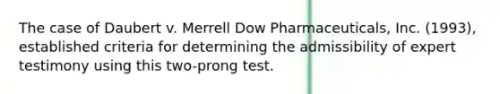 The case of Daubert v. Merrell Dow Pharmaceuticals, Inc. (1993), established criteria for determining the admissibility of expert testimony using this two-prong test.