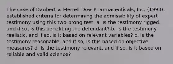 The case of Daubert v. Merrell Dow Pharmaceuticals, Inc. (1993), established criteria for determining the admissibility of expert testimony using this two-prong test. a. Is the testimony rigged, and if so, is this benefiting the defendant? b. Is the testimony realistic, and if so, is it based on relevant variables? c. Is the testimony reasonable, and if so, is this based on objective measures? d. Is the testimony relevant, and if so, is it based on reliable and valid science?