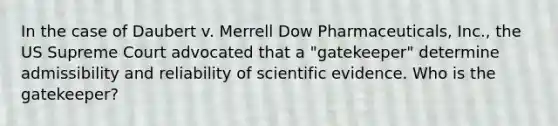 In the case of Daubert v. Merrell Dow Pharmaceuticals, Inc., the US Supreme Court advocated that a "gatekeeper" determine admissibility and reliability of scientific evidence. Who is the gatekeeper?