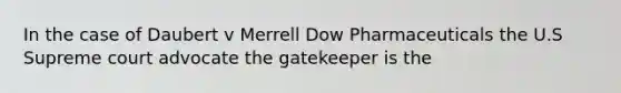 In the case of Daubert v Merrell Dow Pharmaceuticals the U.S Supreme court advocate the gatekeeper is the