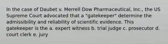 In the case of Daubet v. Merrell Dow Pharmaceutical, Inc., the US Supreme Court advocated that a "gatekeeper" determine the admissibility and reliability of scientific evidence. This gatekeeper is the a. expert witness b. trial judge c. prosecutor d. court clerk e. jury