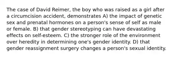 The case of David Reimer, the boy who was raised as a girl after a circumcision accident, demonstrates A) the impact of genetic sex and prenatal hormones on a person's sense of self as male or female. B) that gender stereotyping can have devastating effects on self-esteem. C) the stronger role of the environment over heredity in determining one's gender identity. D) that gender reassignment surgery changes a person's sexual identity.