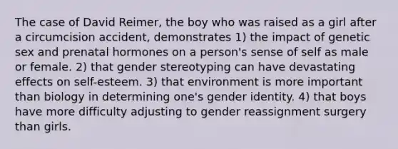 The case of David Reimer, the boy who was raised as a girl after a circumcision accident, demonstrates 1) the impact of genetic sex and prenatal hormones on a person's sense of self as male or female. 2) that gender stereotyping can have devastating effects on self-esteem. 3) that environment is more important than biology in determining one's gender identity. 4) that boys have more difficulty adjusting to gender reassignment surgery than girls.