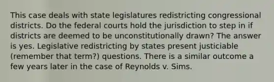 This case deals with state legislatures redistricting congressional districts. Do the federal courts hold the jurisdiction to step in if districts are deemed to be unconstitutionally drawn? The answer is yes. Legislative redistricting by states present justiciable (remember that term?) questions. There is a similar outcome a few years later in the case of Reynolds v. Sims.