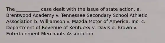 The __________ case dealt with the issue of state action. a. Brentwood Academy v. Tennessee Secondary School Athletic Association b. Williamson v. Mazda Motor of America, Inc. c. Department of Revenue of Kentucky v. Davis d. Brown v. Entertainment Merchants Association