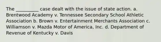 The __________ case dealt with the issue of state action. a. Brentwood Academy v. Tennessee Secondary School Athletic Association b. Brown v. Entertainment Merchants Association c. Williamson v. Mazda Motor of America, Inc. d. Department of Revenue of Kentucky v. Davis