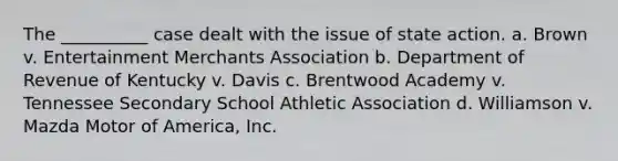 The __________ case dealt with the issue of state action. a. Brown v. Entertainment Merchants Association b. Department of Revenue of Kentucky v. Davis c. Brentwood Academy v. Tennessee Secondary School Athletic Association d. Williamson v. Mazda Motor of America, Inc.