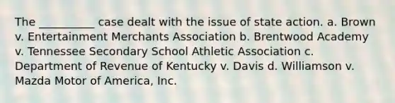 The __________ case dealt with the issue of state action. a. Brown v. Entertainment Merchants Association b. Brentwood Academy v. Tennessee Secondary School Athletic Association c. Department of Revenue of Kentucky v. Davis d. Williamson v. Mazda Motor of America, Inc.