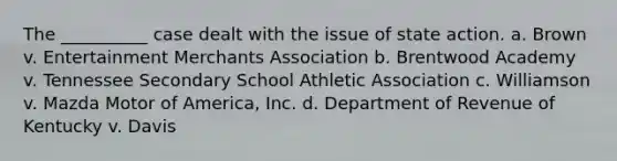 The __________ case dealt with the issue of state action. a. Brown v. Entertainment Merchants Association b. Brentwood Academy v. Tennessee Secondary School Athletic Association c. Williamson v. Mazda Motor of America, Inc. d. Department of Revenue of Kentucky v. Davis