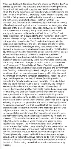 This case dealt with President Trump's infamous "Muslim Ban" as derided by the left. Two statutory provisions grant the president the authority to exclude immigrants of certain nationalities, which the Trump administration relied on when implementing the bans. *Majority Opinion: 1. Statutory Claim: Plaintiffs argued that the INA is being contravened by the Presidential proclamation and is therefore unlawful because: (1) INA § 202(a)(1)(A) provides that "no person shall receive any preference or priority of be discriminated against in the issuance of an immigrant visa because of the person's race, sex, nationality, place of birth, or place of residence. AND (2) INA § 212(f) The suspension of immigrants was not sufficiently justified. Held: (1) The Court holds that under INA § 202(a)(1)(A), that "issuance" and "entry" are two different things. The President has the power to suspend entries under his authority. The President gets to decide the scope and nationalities of the pool of people eligible for entry. Once someone fits in the larger entry pool, they cannot be denied the issuance of a visa based on nationality. (2) With INA § 212(f) the court has the legitimate power to limit entry of people who may be detrimental to the U.S. and the Court owes deference to these Presidential decisions. In other cases of exclusion based on nationality there was much less justification. The Trump order was 12 pages, a similar Clinton proclamation was 1 sentence. 2. Constitutional Claim: Plaintiffs argued the First Amendment Establishment Clause prevents the government from favoring or disfavoring a certain religious group. Although facially neutral, the bans disproportionately affect Muslims and was motived by Trump's campaign statements. Held: The Court says that the proper standard of review for this question is normally the facially legitimate and bona-fide reason test, but here the court will use rational basis (essentially the same) to look only a little bit at the motives. Under this standard of review, there may be another legitimate reason besides animus for Muslims, one that can reasonably be understood to result from a justification independent of unconstitutional grounds. Namely, national security and the vetting and terrorism concerns enumerated above. Sotomayor's Dissent: Screeches like a raging left-wing harpy and proposes that the court should apply a new "reasonable observer" test that would look at the totality of the circumstances to determine whether the motivating factor was religious animus. She discusses a laundry list of Trump's campaign statements to argue that even if neutral on it's face, the national security justification is pretext by any "reasonable observer." This case is the same as Koramatsu, which was about national security and race, while this case is about national security and religion. The Majority responds that under the proper standard of review, there were legitimate reasons for the ban even if the motives were mixed. Furthermore, this case is not like Koramatsu because Koramatsu was about putting U.S. Citizens physically present in the U.S. into internment camps based on their nationality. It had nothing to do with immigration. Trump v. Hawaii is an immigration about noncitizens outside of the United States being denied admission for national security reasons.