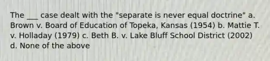 The ___ case dealt with the "separate is never equal doctrine" a. Brown v. Board of Education of Topeka, Kansas (1954) b. Mattie T. v. Holladay (1979) c. Beth B. v. Lake Bluff School District (2002) d. None of the above