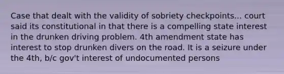 Case that dealt with the validity of sobriety checkpoints... court said its constitutional in that there is a compelling state interest in the drunken driving problem. 4th amendment state has interest to stop drunken divers on the road. It is a seizure under the 4th, b/c gov't interest of undocumented persons