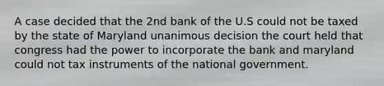 A case decided that the 2nd bank of the U.S could not be taxed by the state of Maryland unanimous decision the court held that congress had the power to incorporate the bank and maryland could not tax instruments of the national government.