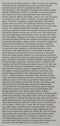 This case was decided on April 22, 1987. It is the most sweeping challenge to the constitutionality of the new death penalty statutes wherein SCOTUS considered evidence of racial discrimination in the imposition of Georgia's new death penalty statute. Recall that in Furman vs. Georgia, racial discrimination was cited as one of the most significant flaws with the pre-Furman statutes. Warren McCleskey, a black man, was convicted of murdering a police officer in Georgia. He was sentenced to death. The most compelling evidence offered by McCleskey's lawyers were the results of an elaborate statistical analysis of post-Furman death penalty cases in Georgia (more on this study below). This analysis showed that Georgia's new statute produced a pattern of racial discrimination based on the both the race of the offender and the race of the victim. The study found that black defendants who kill white victims are the most likely to receive death sentences in the state. In reviewing his appeal, the question before SCOTUS was whether the statistical study proved that McCleskey's death sentence violated the Eighth and Fourteenth Amendments? In McCleskey, the Court held that evidence such as this scholarly statistical analysis—which did conclusively show a pattern of racial discrimination in the imposition of the death penalty—is not enough to render the death penalty unconstitutional. By a vote of 5 to 4, the Court found that death penalty statutes are constitutional even when statistics indicate that they have been imposed in racially biased ways. The Court ruled that racial discrimination must be shown to have existed in particular, individual cases—something the majority held that McCleskey has failed to prove in his own case—so the court found no constitutional violation. J. Lewis Powell, who wrote the majority's opinion, suggested that the data McCleskey's lawyers presented to the Court should be more appropriately presented to the state legislature and not the courts. J. Powell insisted in the opinion that individual criminal cases cannot be decided on the basis of social science research, however sound. I think it fair to say that for death penalty opponents, McCleskey represented the best, and perhaps last, chance of having SCOTUS again declare the death penalty unconstitutional in its application. McCleskey and his lawyers relied on the extensive research done by David Baldus and George Woodworth (also working with Charles Pulaski) examining the presence of racial discrimination in death penalty sentencing in Georgia. They began their multi-year study after Gregg seemed to indicate that race has been extracted from the death penalty process. They intended to test that assumption. Their study examined more than 2,000 murders, controlling for 230 variables. I think it fair to state that the study's findings have often been misunderstood or misrepresented. The results did not show that African Americans were significantly more likely to be sentenced to death than whites. No, what the study did conclude was that people accused of killing white victims were four times as likely to be sentenced to death as those accused of killing black victims. In other words, the study concluded that a death sentence in Georgia often hinged not on the race of the defendant but on the race of the victim.