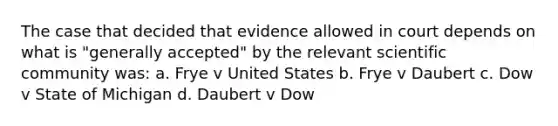 The case that decided that evidence allowed in court depends on what is "generally accepted" by the relevant scientific community was: a. Frye v United States b. Frye v Daubert c. Dow v State of Michigan d. Daubert v Dow